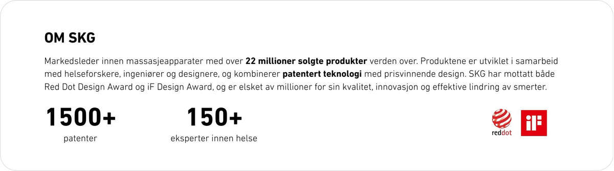 Markedsleder innen massasjeapparater med over 22 millioner solgte produkter verden over. Produktene er utviklet i samarbeid med helseforskere, ingeniører og designere, og kombinerer patentert teknologi med prisvinnende design. SKG har mottatt både Red Dot Design Award og iF Design Award, og er elsket av millioner for sin kvalitet, innovasjon og effektive lindring av smerter.