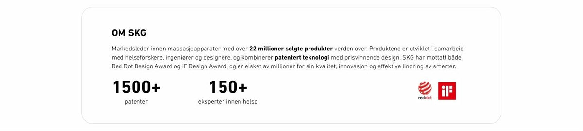 Markedsleder innen massasjeapparater med over 22 millioner solgte produkter verden over. Produktene er utviklet i samarbeid med helseforskere, ingeniører og designere, og kombinerer patentert teknologi med prisvinnende design. SKG har mottatt både Red Dot Design Award og iF Design Award, og er elsket av millioner for sin kvalitet, innovasjon og effektive lindring av smerter.